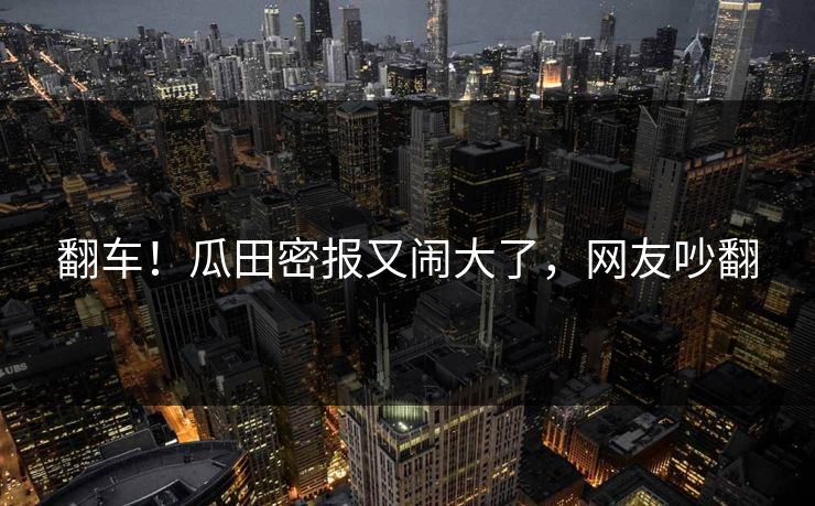 翻车！瓜田密报又闹大了，网友吵翻