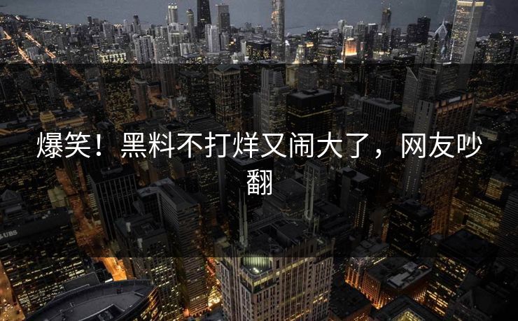 爆笑！黑料不打烊又闹大了，网友吵翻