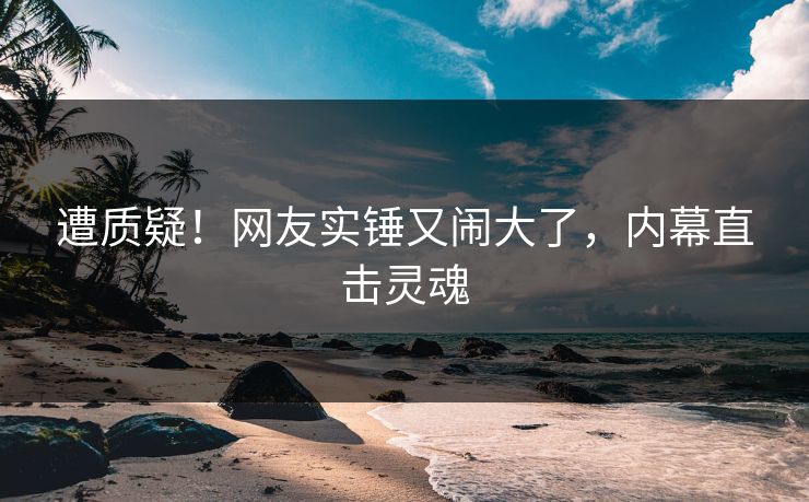 遭质疑！网友实锤又闹大了，内幕直击灵魂