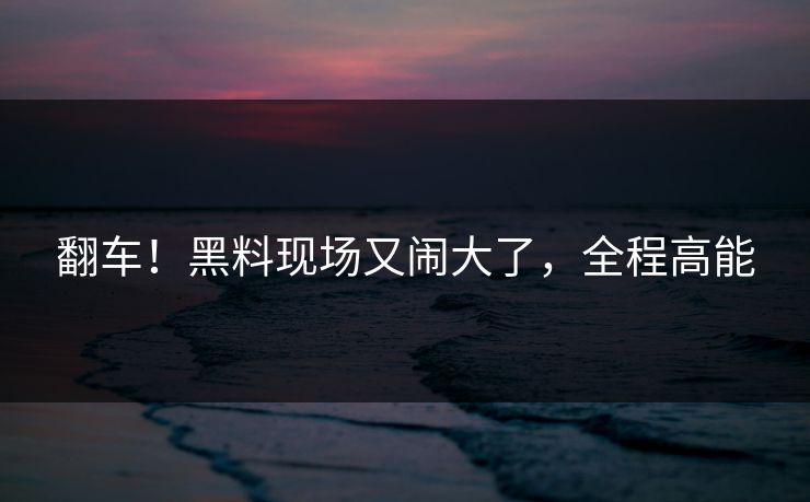 翻车！黑料现场又闹大了，全程高能