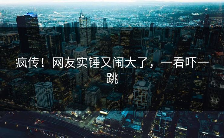 疯传！网友实锤又闹大了，一看吓一跳