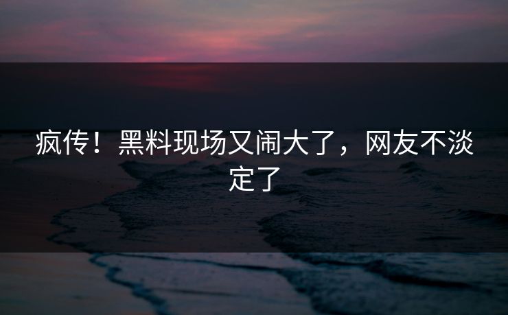 疯传！黑料现场又闹大了，网友不淡定了