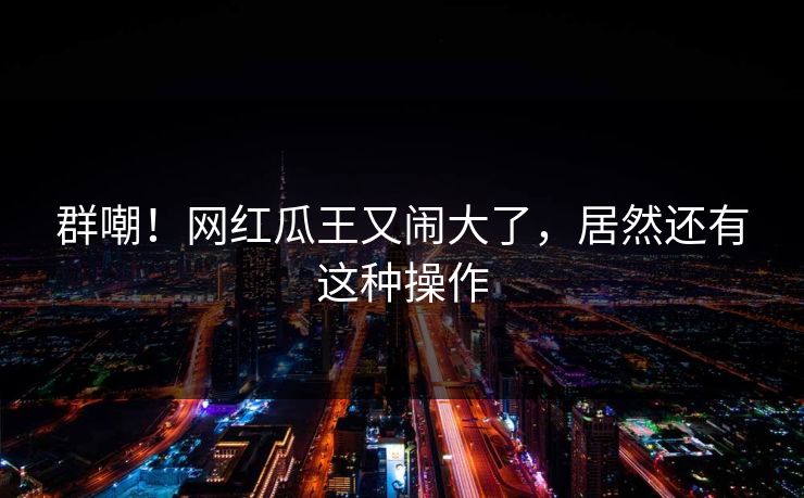 群嘲!网红瓜王又闹大了,居然还有这种操作