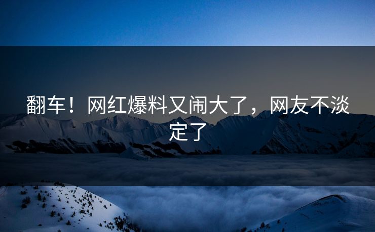 翻车!网红爆料又闹大了,网友不淡定了