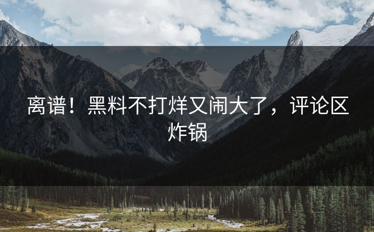 离谱！黑料不打烊又闹大了，评论区炸锅