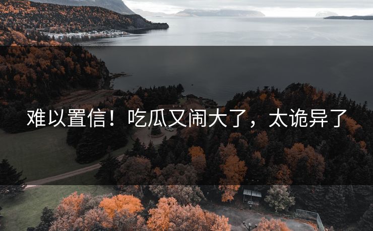 难以置信！吃瓜又闹大了，太诡异了