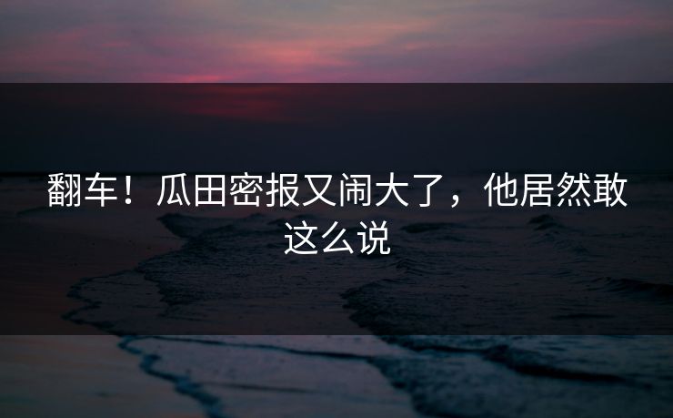 翻车!瓜田密报又闹大了,他居然敢这么说