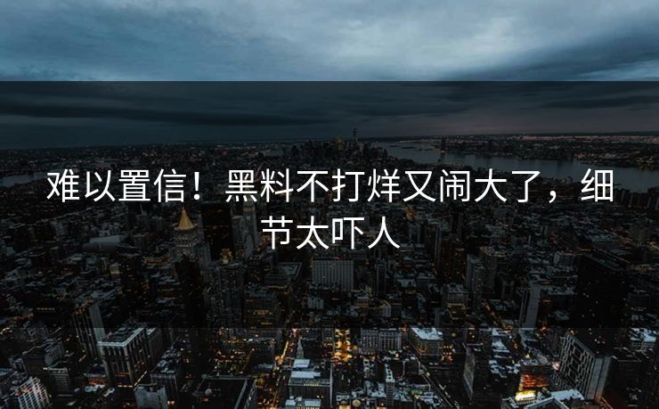 难以置信！黑料不打烊又闹大了，细节太吓人