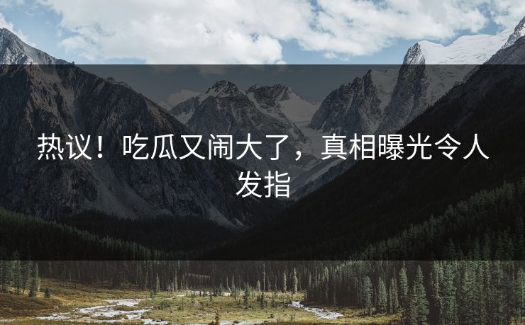 热议！吃瓜又闹大了，真相曝光令人发指