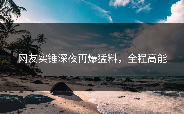 网友实锤深夜再爆猛料，全程高能