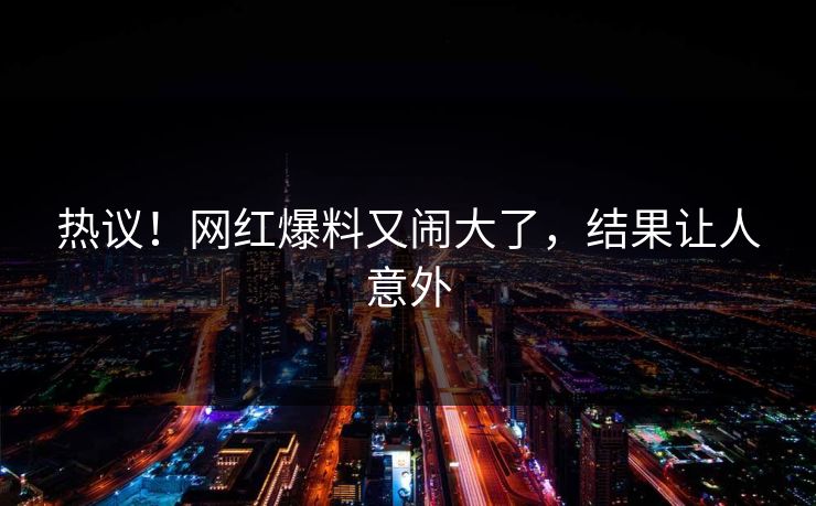 热议!网红爆料又闹大了,结果让人意外