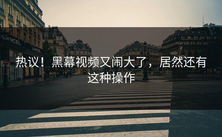 热议！黑幕视频又闹大了，居然还有这种操作