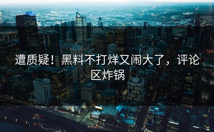 遭质疑！黑料不打烊又闹大了，评论区炸锅