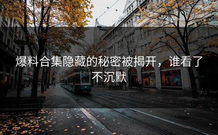 爆料合集隐藏的秘密被揭开,谁看了不沉默