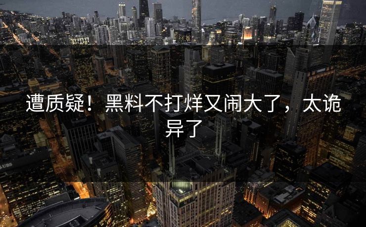遭质疑！黑料不打烊又闹大了，太诡异了