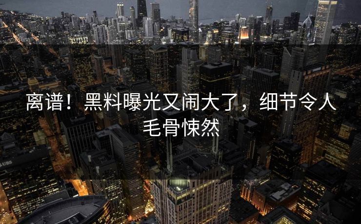 离谱！黑料曝光又闹大了，细节令人毛骨悚然