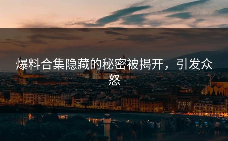 爆料合集隐藏的秘密被揭开,引发众怒