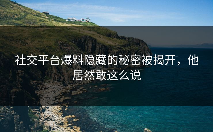 社交平台爆料隐藏的秘密被揭开，他居然敢这么说