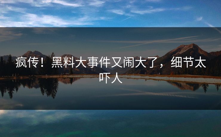 疯传！黑料大事件又闹大了，细节太吓人