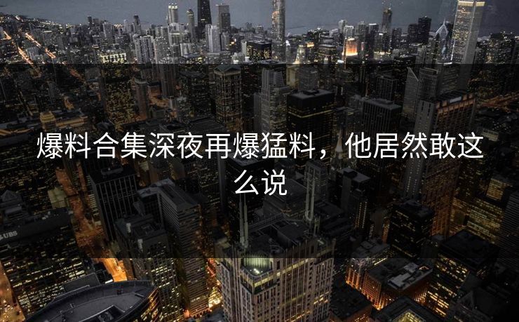爆料合集深夜再爆猛料,他居然敢这么说