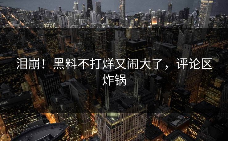 泪崩!黑料不打烊又闹大了,评论区炸锅