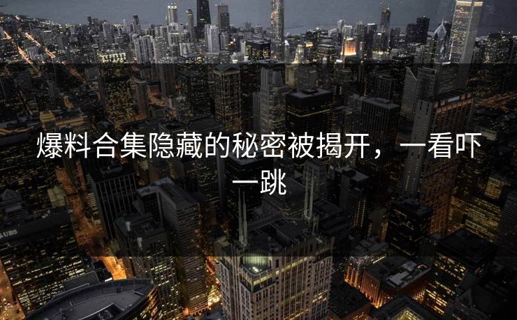 爆料合集隐藏的秘密被揭开,一看吓一跳
