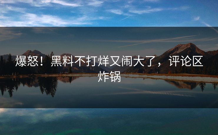 爆怒！黑料不打烊又闹大了，评论区炸锅