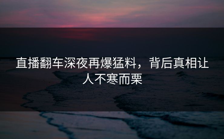 直播翻车深夜再爆猛料,背后真相让人不寒而栗