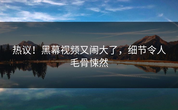 热议！黑幕视频又闹大了，细节令人毛骨悚然