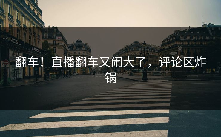翻车!直播翻车又闹大了,评论区炸锅