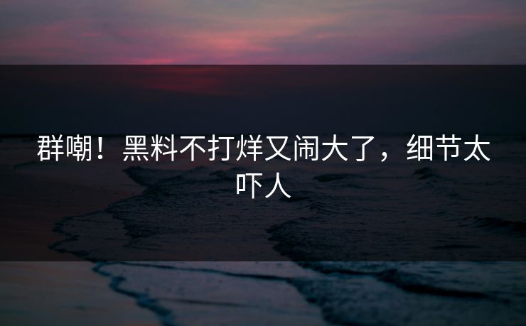 群嘲!黑料不打烊又闹大了,细节太吓人