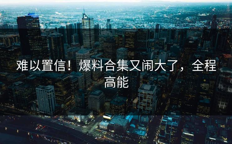 难以置信！爆料合集又闹大了，全程高能