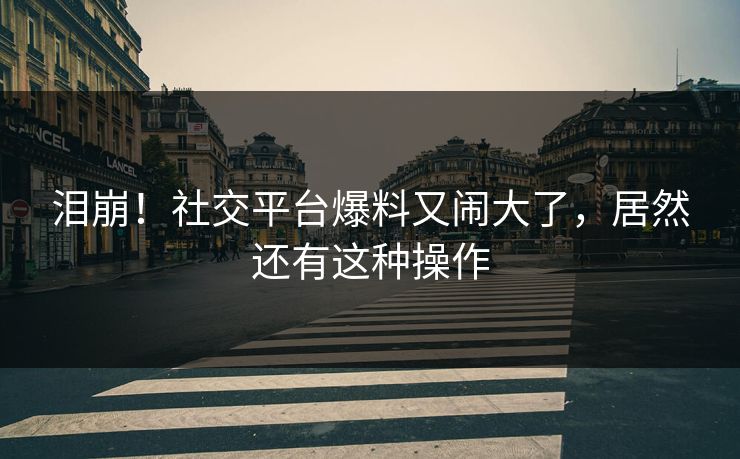 泪崩!社交平台爆料又闹大了,居然还有这种操作