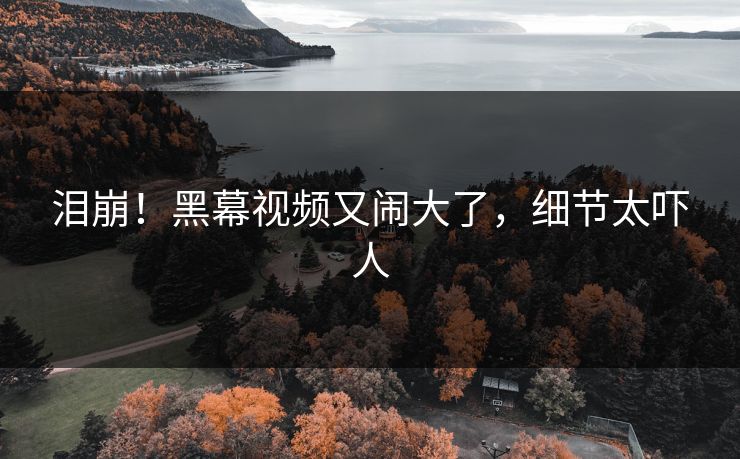 泪崩!黑幕视频又闹大了,细节太吓人
