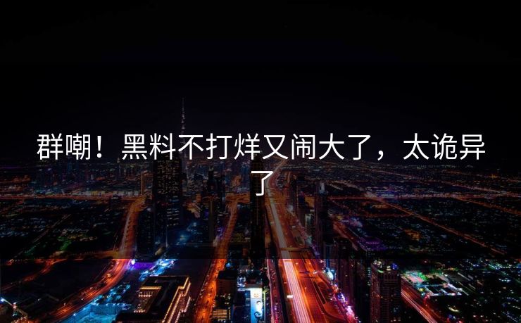 群嘲!黑料不打烊又闹大了,太诡异了