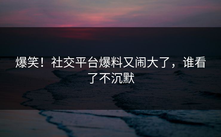 爆笑！社交平台爆料又闹大了，谁看了不沉默