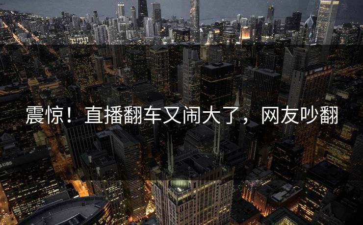 震惊!直播翻车又闹大了,网友吵翻