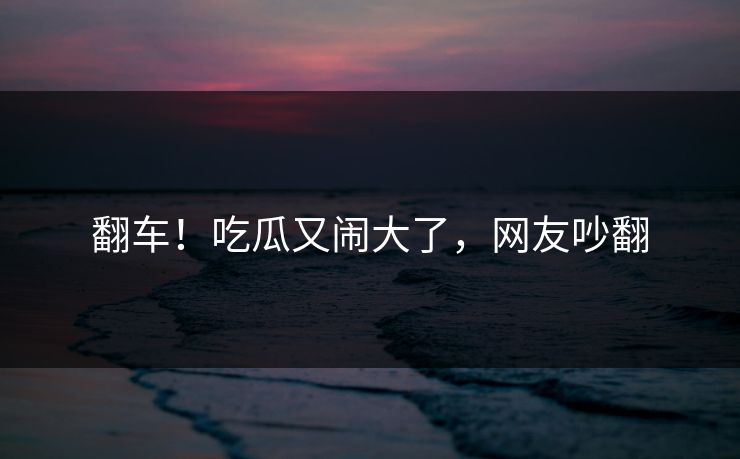 翻车!吃瓜又闹大了,网友吵翻