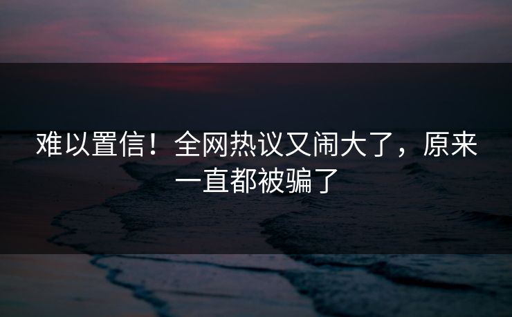 难以置信！全网热议又闹大了，原来一直都被骗了