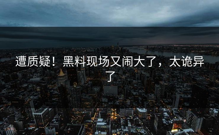 遭质疑!黑料现场又闹大了,太诡异了