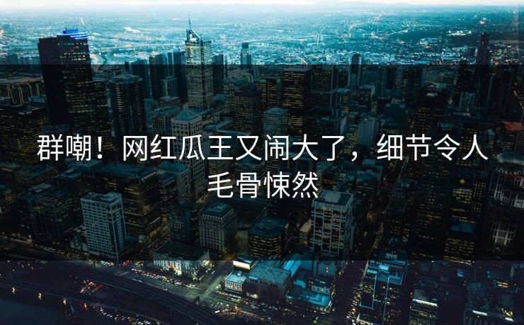 群嘲！网红瓜王又闹大了，细节令人毛骨悚然