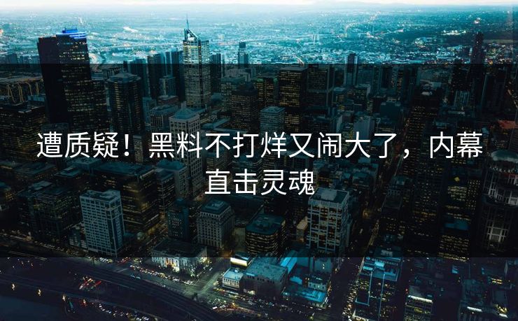 遭质疑！黑料不打烊又闹大了，内幕直击灵魂