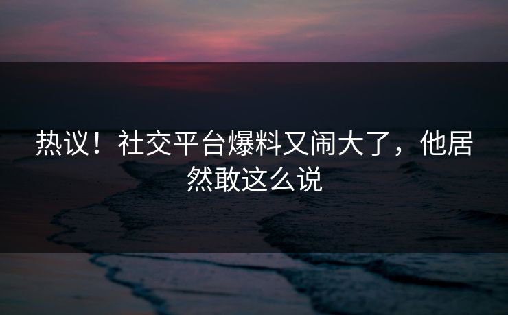 热议！社交平台爆料又闹大了，他居然敢这么说
