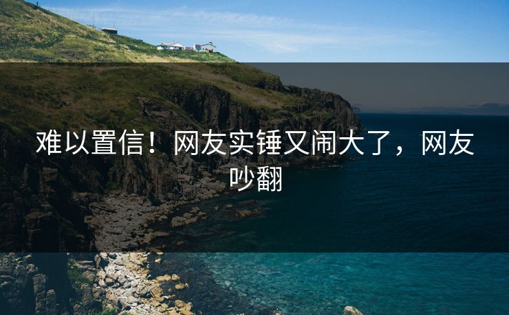 难以置信！网友实锤又闹大了，网友吵翻