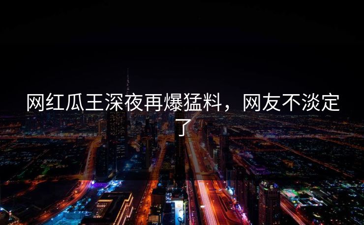 网红瓜王深夜再爆猛料，网友不淡定了
