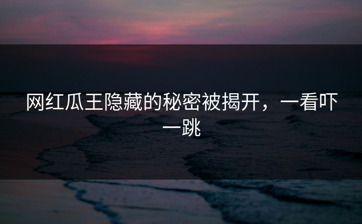 网红瓜王隐藏的秘密被揭开，一看吓一跳