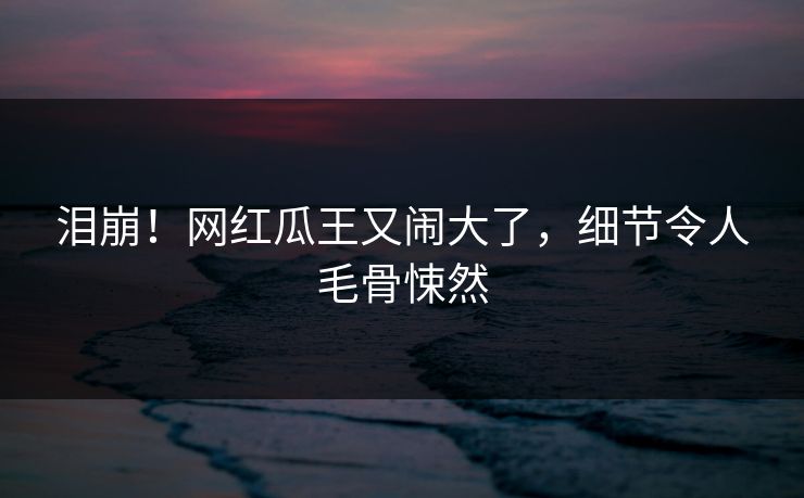 泪崩！网红瓜王又闹大了，细节令人毛骨悚然
