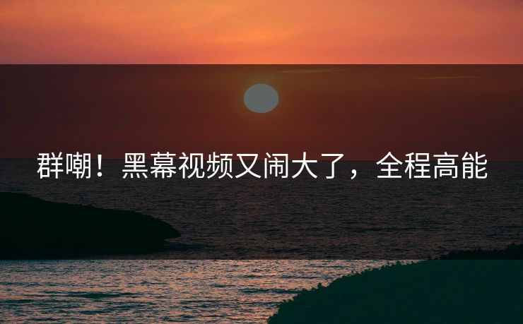 群嘲!黑幕视频又闹大了,全程高能