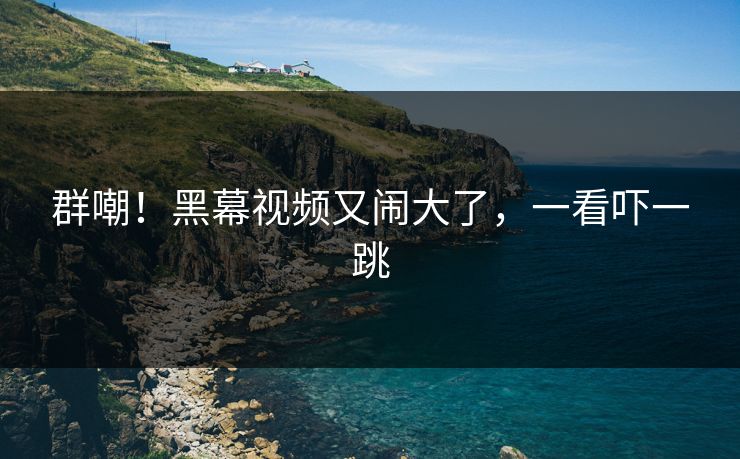 群嘲!黑幕视频又闹大了,一看吓一跳