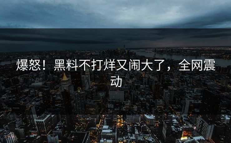 爆怒！黑料不打烊又闹大了，全网震动